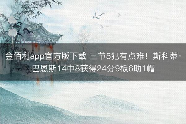 金佰利app官方版下载 三节5犯有点难！斯科蒂·巴恩斯14中8获得24分9板6助1帽