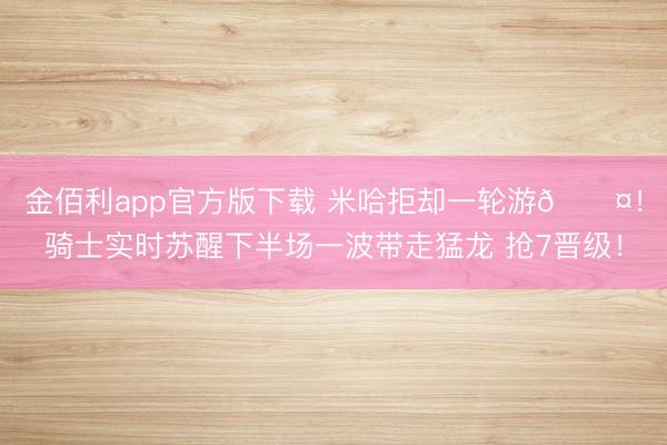 金佰利app官方版下载 米哈拒却一轮游😤！骑士实时苏醒下半场一波带走猛龙 抢7晋级！