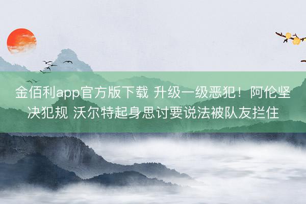 金佰利app官方版下载 升级一级恶犯！阿伦坚决犯规 沃尔特起身思讨要说法被队友拦住