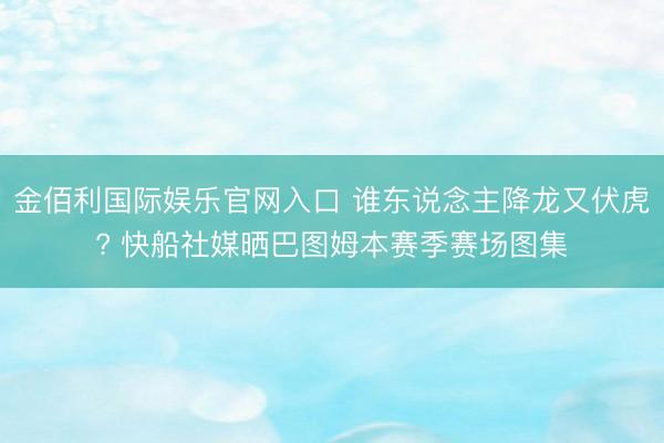 金佰利国际娱乐官网入口 谁东说念主降龙又伏虎? 快船社媒晒巴图姆本赛季赛场图集