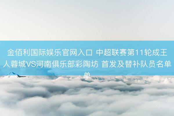 金佰利国际娱乐官网入口 中超联赛第11轮成王人蓉城VS河南俱乐部彩陶坊 首发及替补队员名单