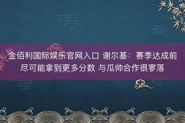 金佰利国际娱乐官网入口 谢尔基：赛季达成前尽可能拿到更多分数 与瓜帅合作很寥落