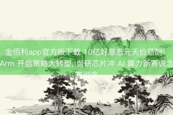 金佰利app官方版下载 10亿好意思元天价薪酬! Arm 开启策略大转型， 自研芯片冲 AI 算力新赛说念