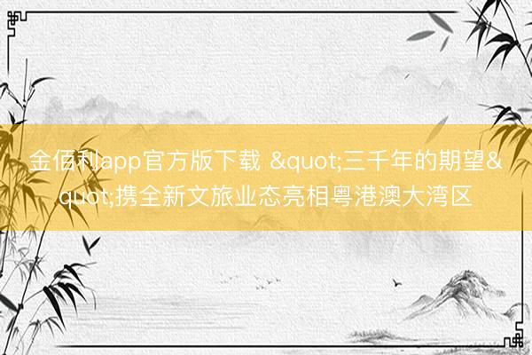 金佰利app官方版下载 "三千年的期望"携全新文旅业态亮相粤港澳大湾区