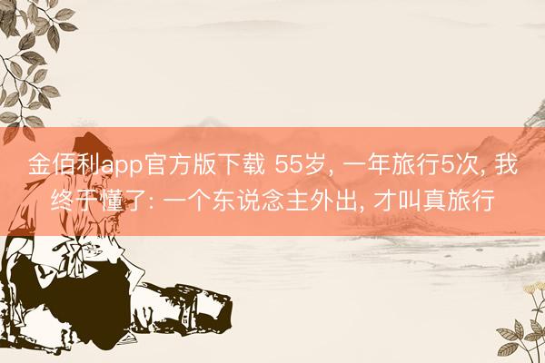 金佰利app官方版下载 55岁， 一年旅行5次， 我终于懂了: 一个东说念主外出， 才叫真旅行