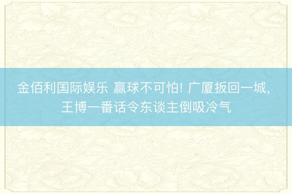 金佰利国际娱乐 赢球不可怕! 广厦扳回一城， 王博一番话令东谈主倒吸冷气