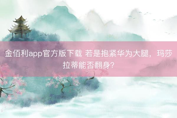 金佰利app官方版下载 若是抱紧华为大腿，玛莎拉蒂能否翻身？