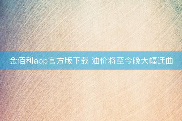 金佰利app官方版下载 油价将至今晚大幅迂曲