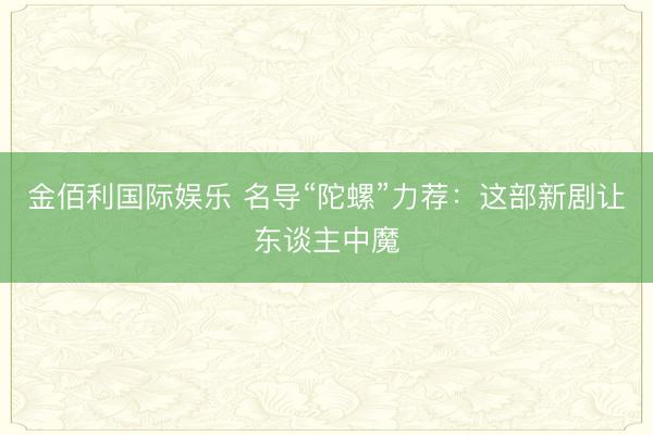金佰利国际娱乐 名导“陀螺”力荐：这部新剧让东谈主中魔