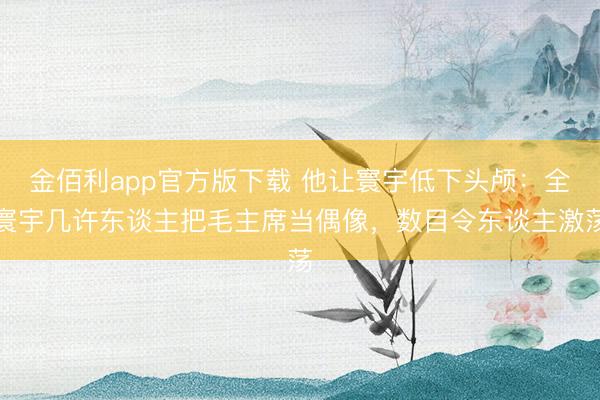 金佰利app官方版下载 他让寰宇低下头颅：全寰宇几许东谈主把毛主席当偶像，数目令东谈主激荡