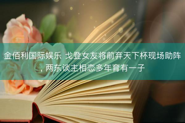 金佰利国际娱乐 戈登女友将前弃天下杯现场助阵， 两东谈主相恋多年育有一子