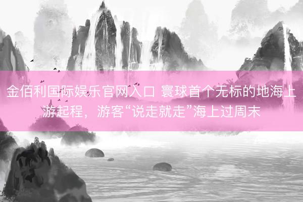 金佰利国际娱乐官网入口 寰球首个无标的地海上游起程，游客“说走就走”海上过周末