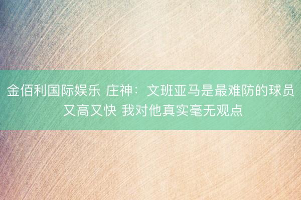 金佰利国际娱乐 庄神：文班亚马是最难防的球员 又高又快 我对他真实毫无观点