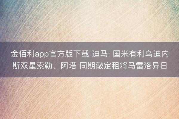 金佰利app官方版下载 迪马: 国米有利乌迪内斯双星索勒、阿塔 同期敲定租将马雷洛异日