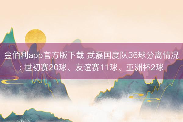 金佰利app官方版下载 武磊国度队36球分离情况: 世初赛20球、友谊赛11球、亚洲杯2球