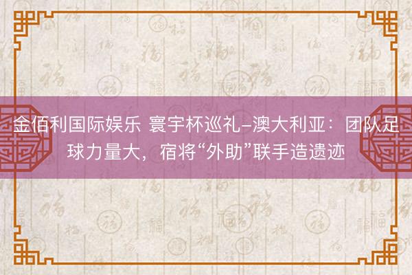 金佰利国际娱乐 寰宇杯巡礼-澳大利亚：团队足球力量大，宿将“外助”联手造遗迹