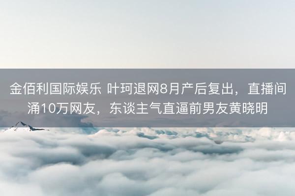 金佰利国际娱乐 叶珂退网8月产后复出，直播间涌10万网友，东谈主气直逼前男友黄晓明