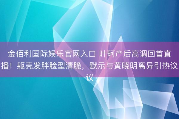 金佰利国际娱乐官网入口 叶珂产后高调回首直播！躯壳发胖脸型清脆，默示与黄晓明离异引热议