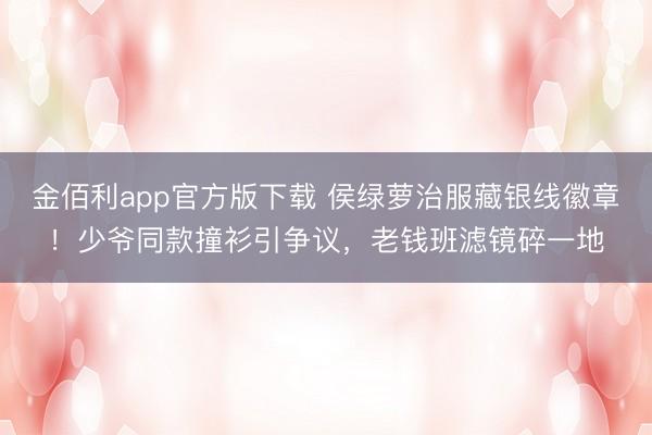 金佰利app官方版下载 侯绿萝治服藏银线徽章！少爷同款撞衫引争议，老钱班滤镜碎一地