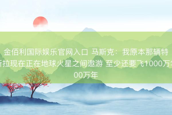 金佰利国际娱乐官网入口 马斯克：我原本那辆特斯拉现在正在地球火星之间遨游 至少还要飞1000万年