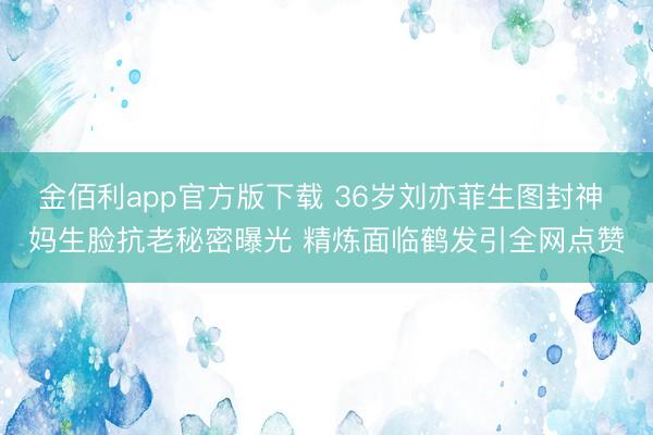 金佰利app官方版下载 36岁刘亦菲生图封神 妈生脸抗老秘密曝光 精炼面临鹤发引全网点赞
