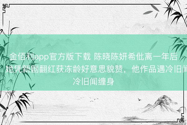 金佰利app官方版下载 陈晓陈妍希仳离一年后近况：她凭新剧翻红获冻龄好意思貌赞，他作品遇冷旧闻缠身