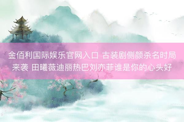金佰利国际娱乐官网入口 古装剧侧颜杀名时局来袭 田曦薇迪丽热巴刘亦菲谁是你的心头好