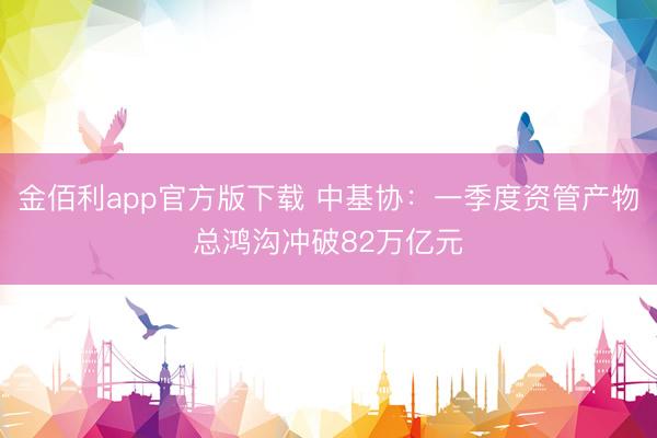 金佰利app官方版下载 中基协：一季度资管产物总鸿沟冲破82万亿元
