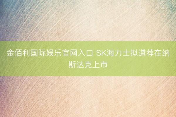 金佰利国际娱乐官网入口 SK海力士拟遴荐在纳斯达克上市
