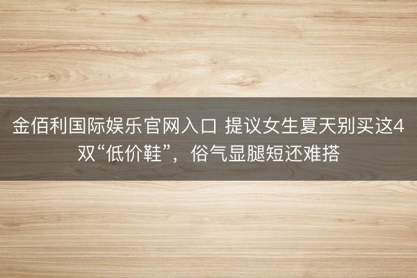 金佰利国际娱乐官网入口 提议女生夏天别买这4双“低价鞋”,俗气显腿短还难搭