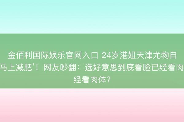金佰利国际娱乐官网入口 24岁港姐天津尤物自曝‘马上减肥’！网友吵翻：选好意思到底看脸已经看肉体？