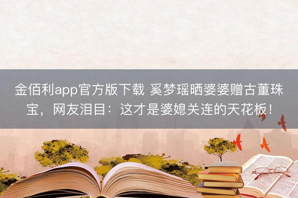 金佰利app官方版下载 奚梦瑶晒婆婆赠古董珠宝，网友泪目：这才是婆媳关连的天花板！