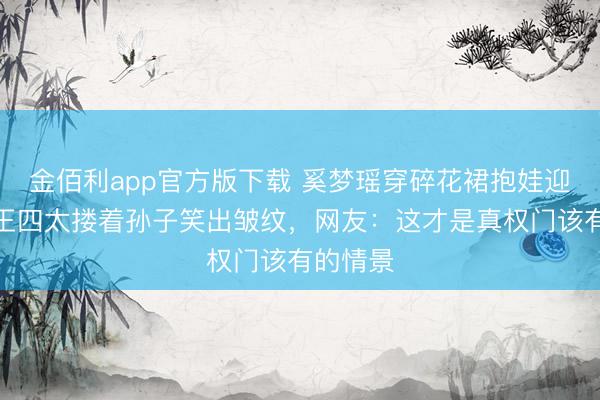 金佰利app官方版下载 奚梦瑶穿碎花裙抱娃迎宾！赌王四太搂着孙子笑出皱纹，网友：这才是真权门该有的情景