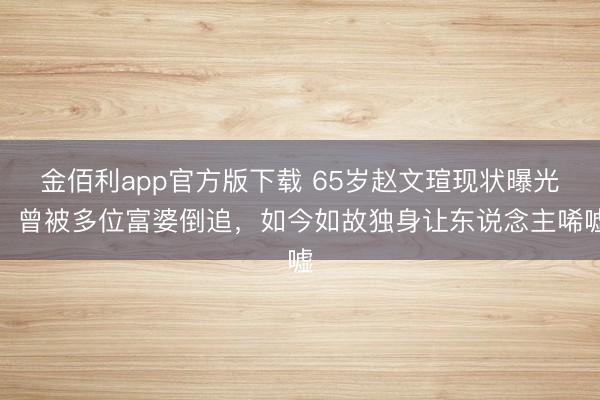 金佰利app官方版下载 65岁赵文瑄现状曝光！曾被多位富婆倒追，如今如故独身让东说念主唏嘘