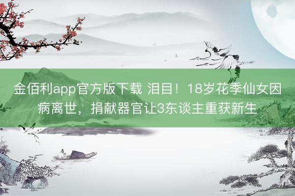 金佰利app官方版下载 泪目！18岁花季仙女因病离世，捐献器官让3东谈主重获新生