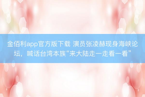 金佰利app官方版下载 演员张凌赫现身海峡论坛，喊话台湾本族“来大陆走一走看一看”