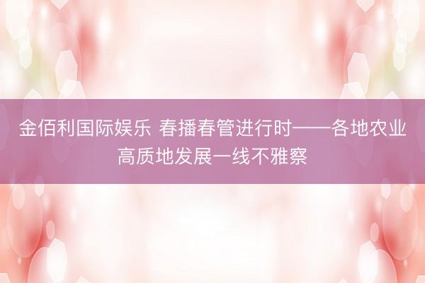 金佰利国际娱乐 春播春管进行时——各地农业高质地发展一线不雅察
