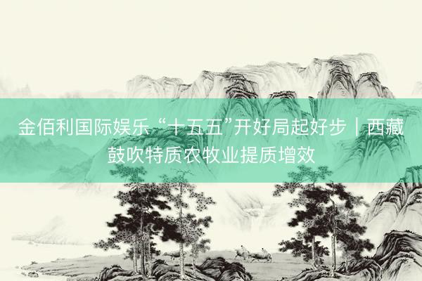 金佰利国际娱乐 “十五五”开好局起好步｜西藏鼓吹特质农牧业提质增效