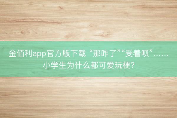 金佰利app官方版下载 “那咋了”“受着呗”……小学生为什么都可爱玩梗?