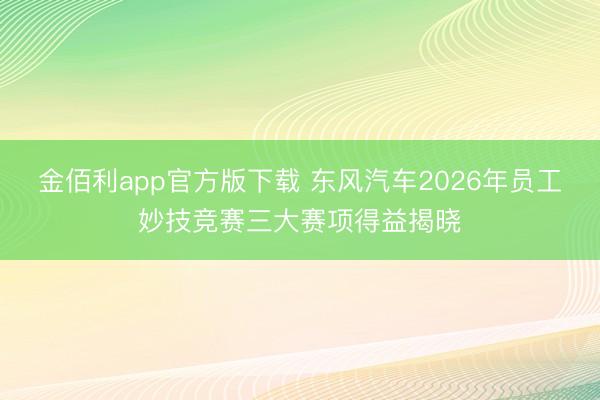 金佰利app官方版下载 东风汽车2026年员工妙技竞赛三大赛项得益揭晓
