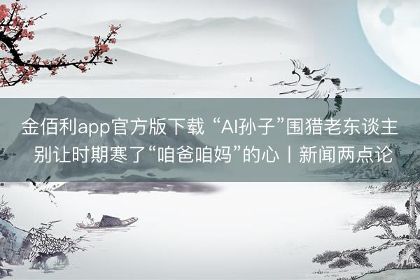 金佰利app官方版下载 “AI孙子”围猎老东谈主 别让时期寒了“咱爸咱妈”的心丨新闻两点论