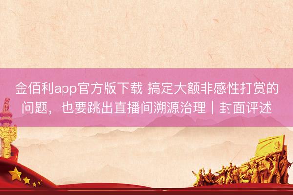 金佰利app官方版下载 搞定大额非感性打赏的问题,也要跳出直播间溯源治理|封面评述