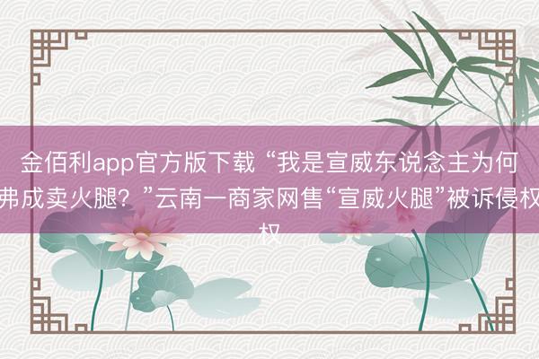 金佰利app官方版下载 “我是宣威东说念主为何弗成卖火腿？”云南一商家网售“宣威火腿”被诉侵权