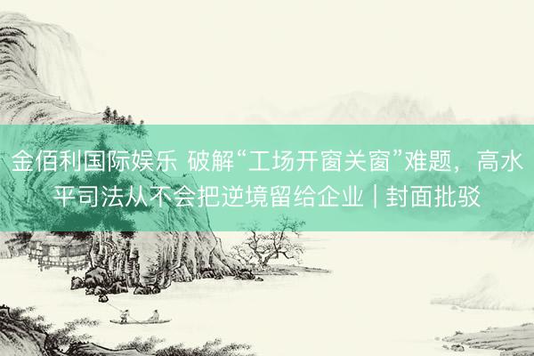 金佰利国际娱乐 破解“工场开窗关窗”难题，高水平司法从不会把逆境留给企业 | 封面批驳