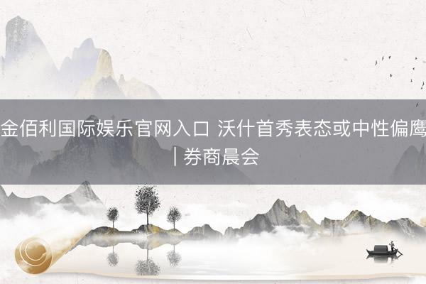 金佰利国际娱乐官网入口 沃什首秀表态或中性偏鹰 | 券商晨会