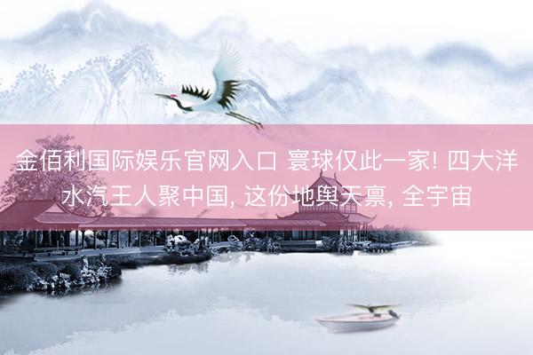 金佰利国际娱乐官网入口 寰球仅此一家! 四大洋水汽王人聚中国, 这份地舆天禀, 全宇宙