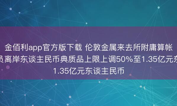 金佰利app官方版下载 伦敦金属来去所附庸算帐所：将会员离岸东谈主民币典质品上限上调50%至1.35亿元东谈主民币