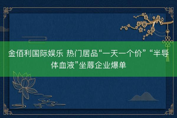 金佰利国际娱乐 热门居品“一天一个价” “半导体血液”坐蓐企业爆单