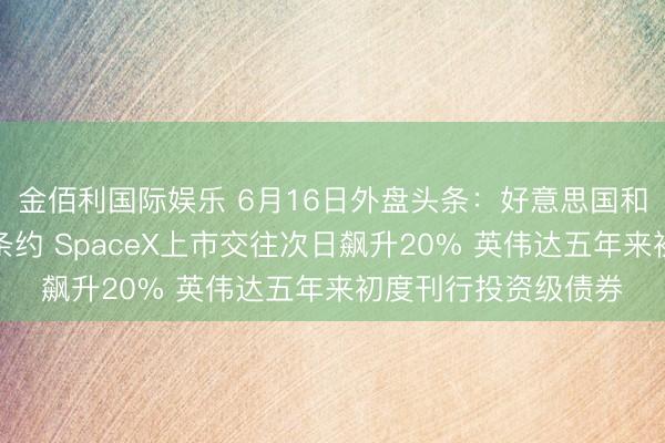 金佰利国际娱乐 6月16日外盘头条：好意思国和伊朗达成临时和平条约 SpaceX上市交往次日飙升20% 英伟达五年来初度刊行投资级债券