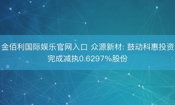 金佰利国际娱乐官网入口 众源新材: 鼓动科惠投资完成减执0.6297%股份